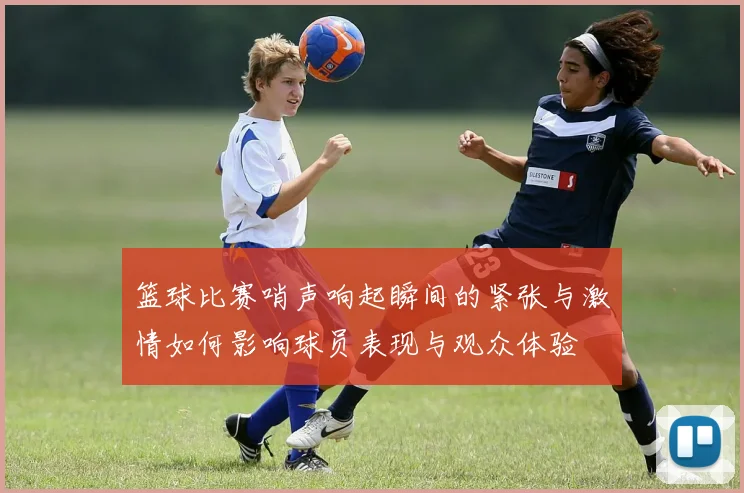 篮球比赛哨声响起瞬间的紧张与激情如何影响球员表现与观众体验