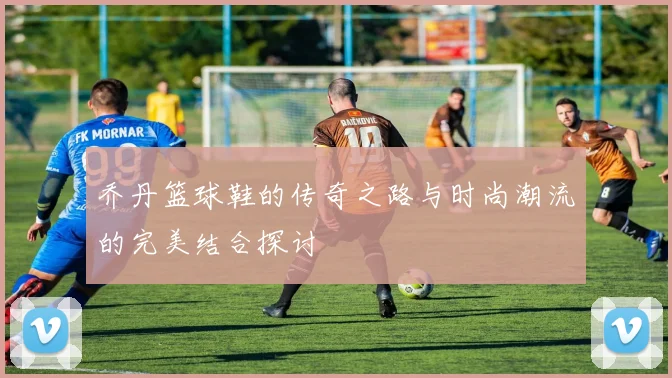 乔丹篮球鞋的传奇之路与时尚潮流的完美结合探讨