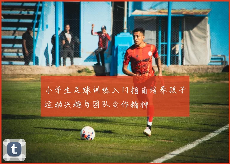 小学生足球训练入门指南培养孩子运动兴趣与团队合作精神