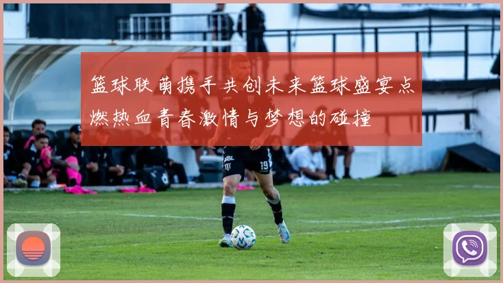 篮球联萌携手共创未来篮球盛宴点燃热血青春激情与梦想的碰撞