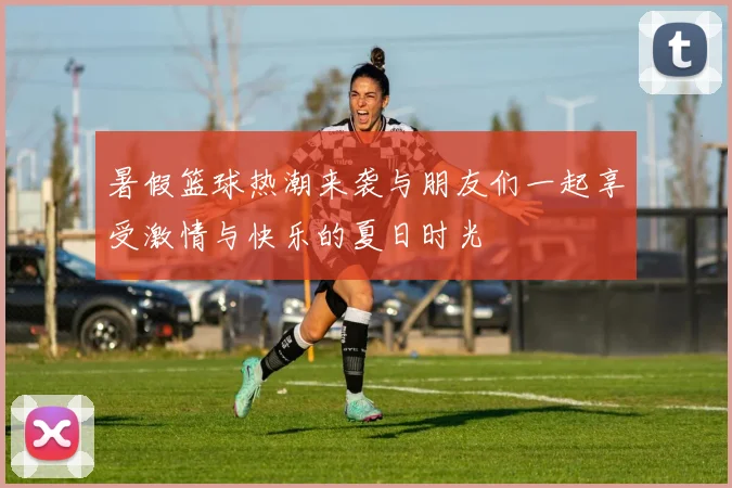 暑假篮球热潮来袭与朋友们一起享受激情与快乐的夏日时光