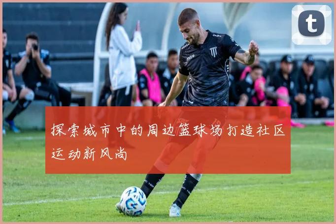 探索城市中的周边篮球场打造社区运动新风尚